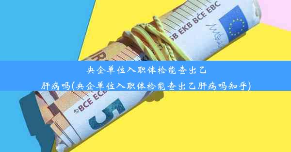 央企单位入职体检能查出乙肝病吗(央企单位入职体检能查出乙肝病吗知乎)