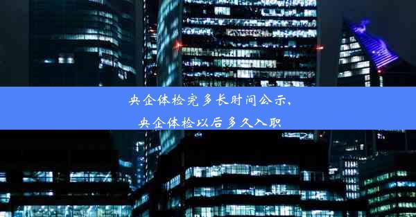 央企体检完多长时间公示,央企体检以后多久入职