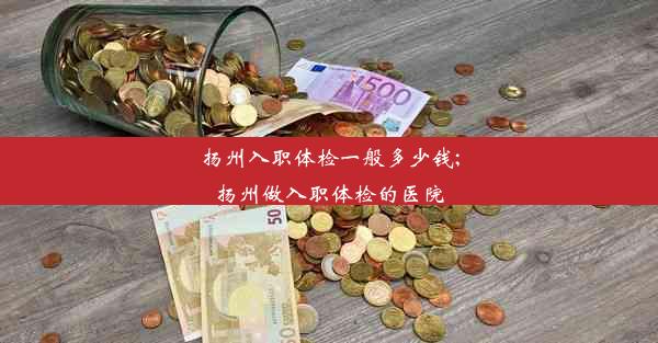 扬州入职体检一般多少钱;扬州做入职体检的医院