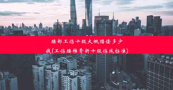 腰部工伤十级大概赔偿多少钱(工伤腰椎骨折十级伤残标准)