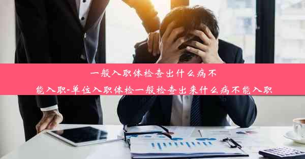 一般入职体检查出什么病不能入职-单位入职体检一般检查出来什么病不能入职