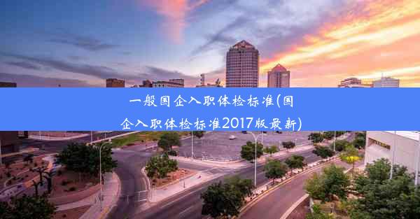 一般国企入职体检标准(国企入职体检标准2017版最新)