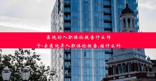 <b>医院的入职体检报告什么样子-去医院弄入职体检报告,挂什么科</b>