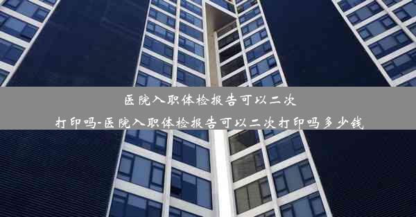 医院入职体检报告可以二次打印吗-医院入职体检报告可以二次打印吗多少钱