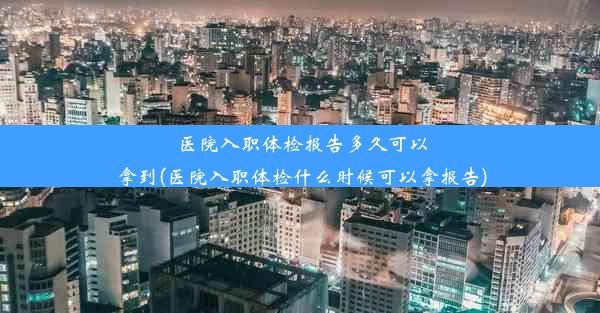 医院入职体检报告多久可以拿到(医院入职体检什么时候可以拿报告)