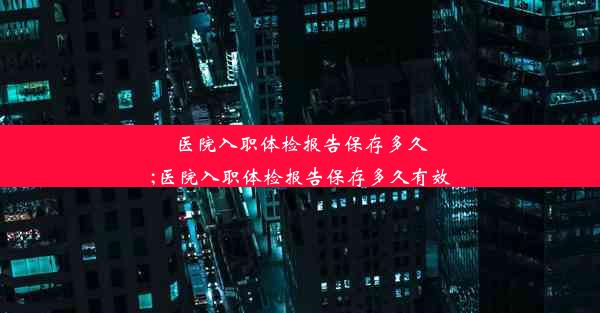 <b>医院入职体检报告保存多久;医院入职体检报告保存多久有效</b>