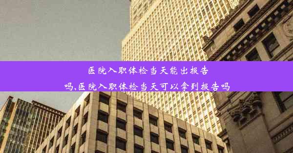 医院入职体检当天能出报告吗,医院入职体检当天可以拿到报告吗