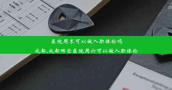 医院周末可以做入职体检吗成都,成都哪些医院周六可以做入职体检