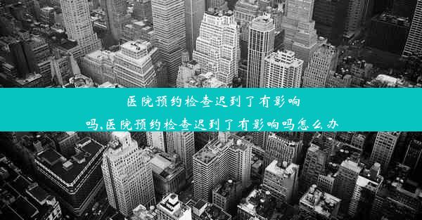 医院预约检查迟到了有影响吗,医院预约检查迟到了有影响吗怎么办