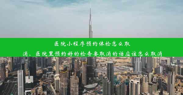 医院小程序预约体检怎么取消、医院里预约好的检查要取消的话应该怎么取消