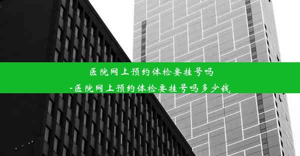 医院网上预约体检要挂号吗-医院网上预约体检要挂号吗多少钱