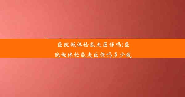 医院做体检能走医保吗;医院做体检能走医保吗多少钱