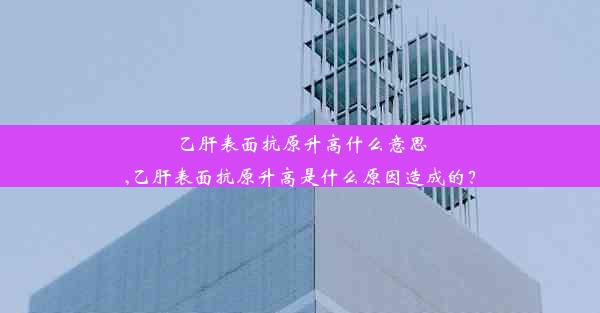 乙肝表面抗原升高什么意思,乙肝表面抗原升高是什么原因造成的？