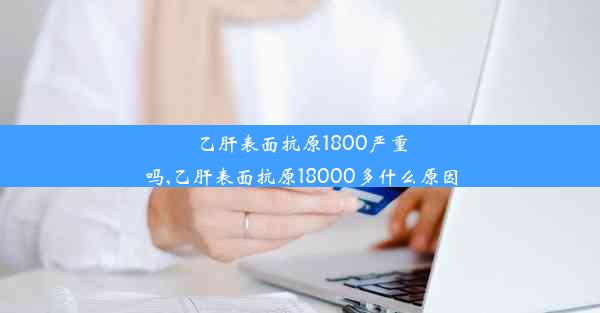 乙肝表面抗原1800严重吗,乙肝表面抗原18000多什么原因