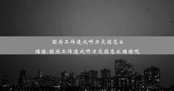 因为工作造成听力受损怎么赔偿,因为工作造成听力受损怎么赔偿呢