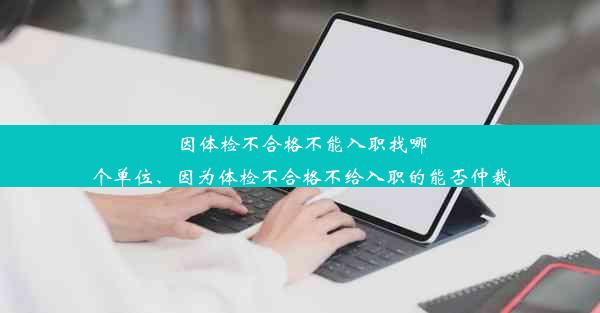 因体检不合格不能入职找哪个单位、因为体检不合格不给入职的能否仲裁