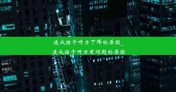 造成孩子听力下降的原因_造成孩子听力有问题的原因