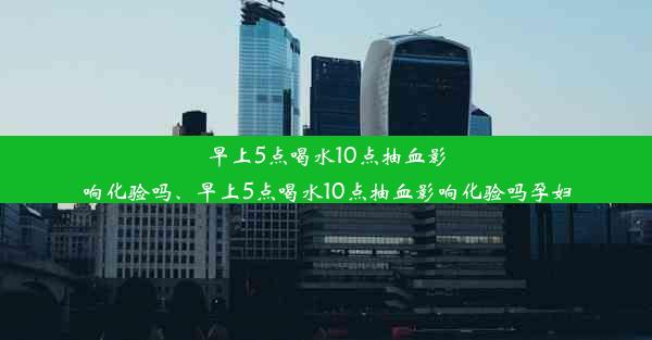 早上5点喝水10点抽血影响化验吗、早上5点喝水10点抽血影响化验吗孕妇