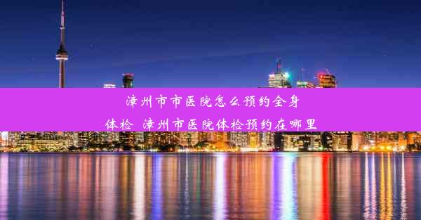 漳州市市医院怎么预约全身体检_漳州市医院体检预约在哪里