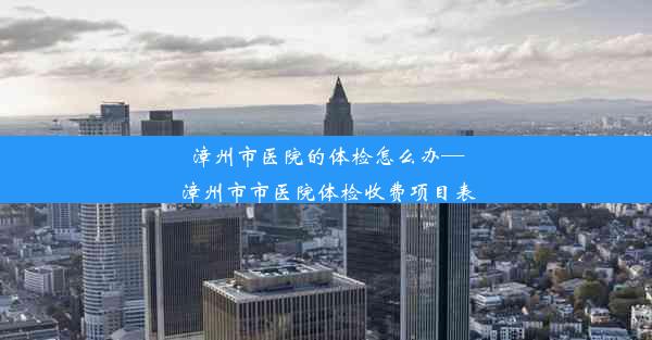 漳州市医院的体检怎么办—漳州市市医院体检收费项目表