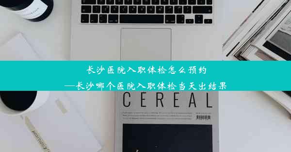 长沙医院入职体检怎么预约—长沙哪个医院入职体检当天出结果