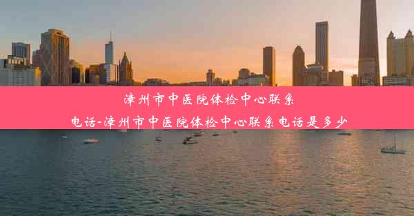 漳州市中医院体检中心联系电话-漳州市中医院体检中心联系电话是多少