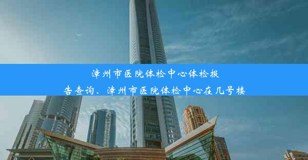 漳州市医院体检中心体检报告查询、漳州市医院体检中心在几号楼