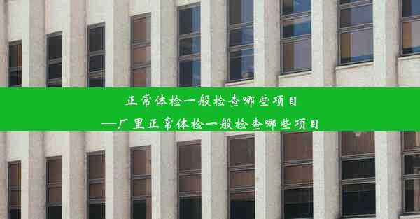 正常体检一般检查哪些项目—厂里正常体检一般检查哪些项目