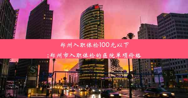 郑州入职体检100元以下;郑州市入职体检的医院单项价格