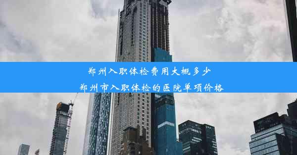 郑州入职体检费用大概多少_郑州市入职体检的医院单项价格