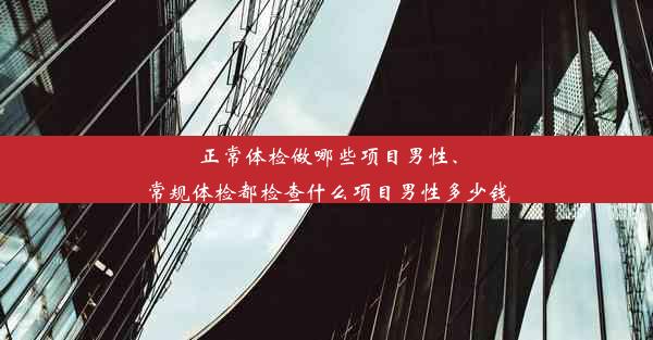 正常体检做哪些项目男性、常规体检都检查什么项目男性多少钱