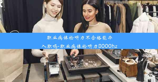 职业病体检听力不合格能办入职吗-职业病体检听力8000hz