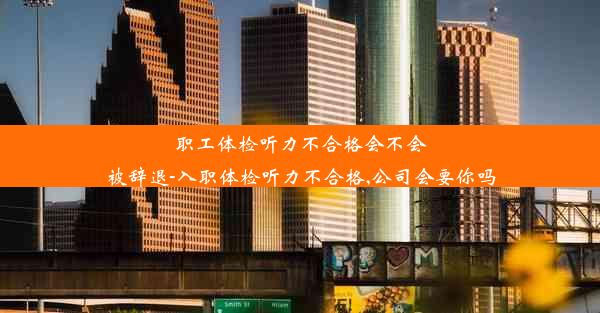 职工体检听力不合格会不会被辞退-入职体检听力不合格,公司会要你吗