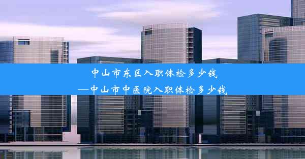 中山市东区入职体检多少钱—中山市中医院入职体检多少钱