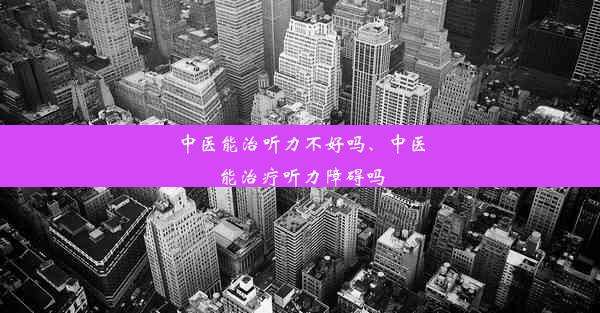 中医能治听力不好吗、中医能治疗听力障碍吗