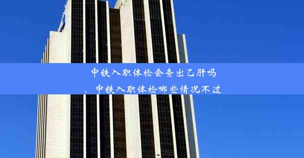 中铁入职体检会查出乙肝吗、中铁入职体检哪些情况不过