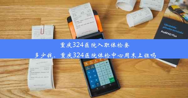 重庆324医院入职体检要多少钱、重庆324医院体检中心周末上班吗