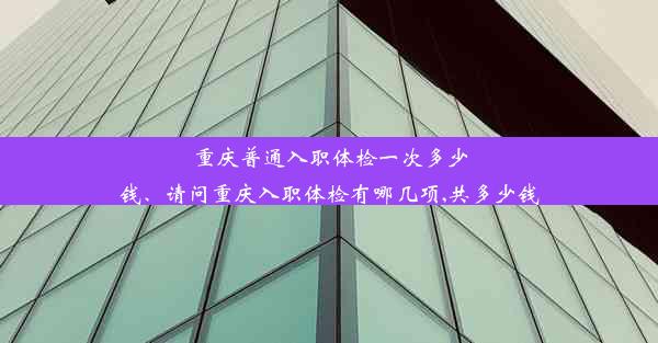 重庆普通入职体检一次多少钱、请问重庆入职体检有哪几项,共多少钱