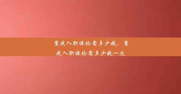 重庆入职体检需多少钱、重庆入职体检需多少钱一次