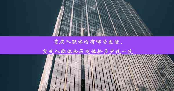 重庆入职体检有哪些医院、重庆入职体检医院体检多少钱一次