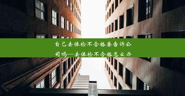 自己去体检不合格要告诉公司吗—去体检不合格怎么办