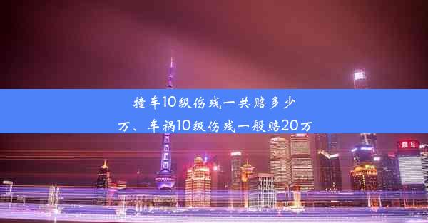 撞车10级伤残一共赔多少万、车祸10级伤残一般赔20万