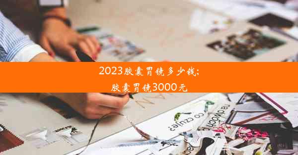 2023胶囊胃镜多少钱;胶囊胃镜3000元