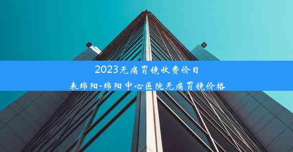 2023无痛胃镜收费价目表绵阳-绵阳中心医院无痛胃镜价格