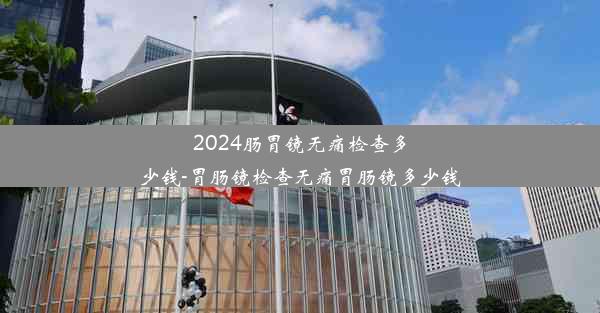 2024肠胃镜无痛检查多少钱-胃肠镜检查无痛胃肠镜多少钱