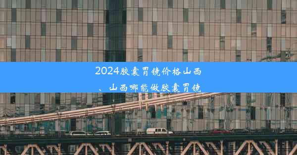 2024胶囊胃镜价格山西、山西哪能做胶囊胃镜