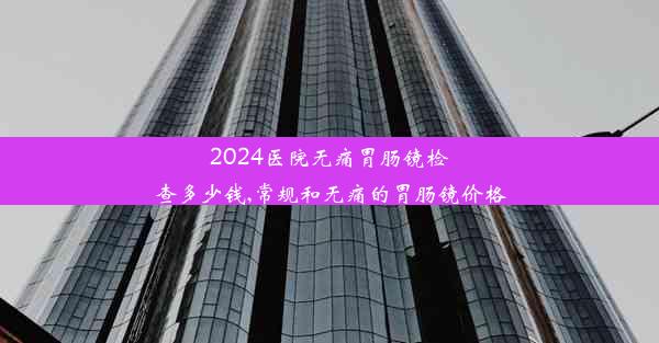 2024医院无痛胃肠镜检查多少钱,常规和无痛的胃肠镜价格