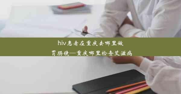 hiv患者在重庆去哪里做胃肠镜—重庆哪里检查艾滋病