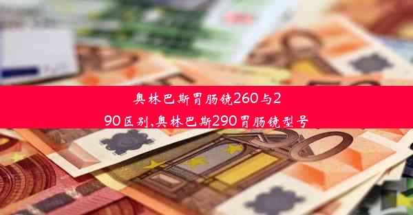 奥林巴斯胃肠镜260与290区别,奥林巴斯290胃肠镜型号