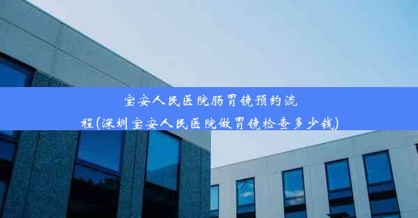 宝安人民医院肠胃镜预约流程(深圳宝安人民医院做胃镜检查多少钱)